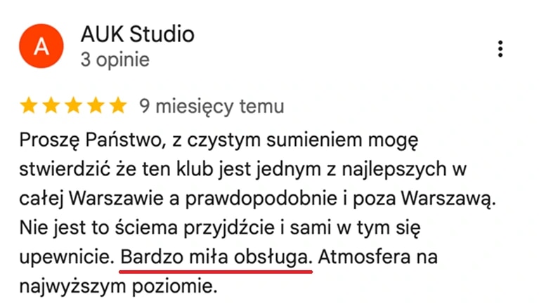 Opinia z map Google, AUK Studio: Z czystym sumieniem mogę stwierdzić, że ten klub jest jednym z najlepszych w całej Warszawie, a prawdopodobnie i poza nią. Bardzo miła obsługa, atmosfera na najwyższym poziomie.