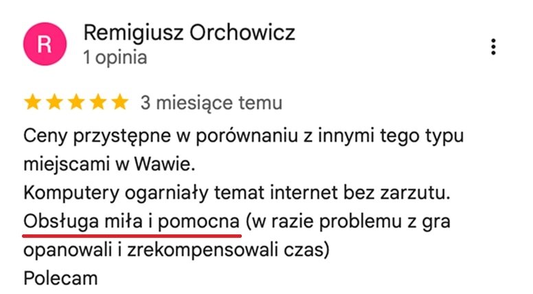 Opinia z map Google, Remigiusz Orchowicz: Ceny przystępne w porównaniu z innymi tego typu miejscami w Warszawie. Komputery ogarniały temat, internet bez zarzutu. Obsługa miła i pomocna – w razie problemu z grą opanowali sytuację i zrekompensowali czas.